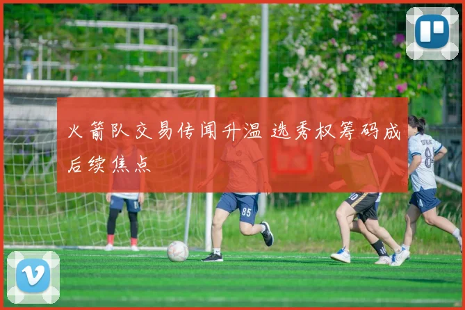 火箭队交易传闻升温 选秀权筹码成后续焦点