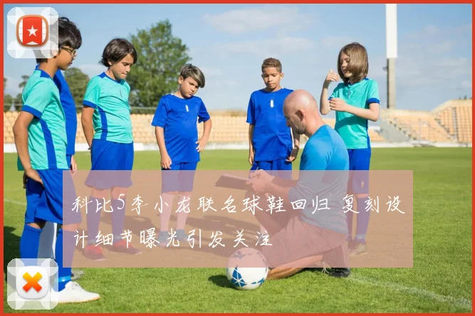 科比5李小龙联名球鞋回归 复刻设计细节曝光引发关注