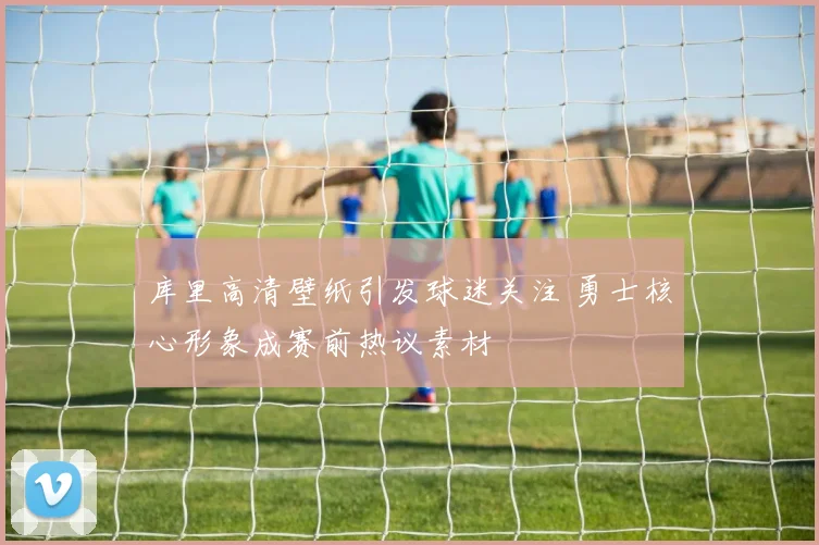 库里高清壁纸引发球迷关注 勇士核心形象成赛前热议素材