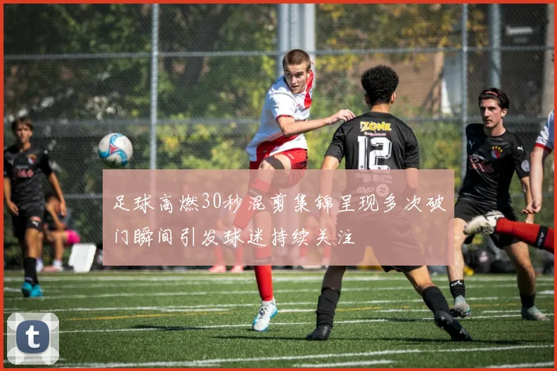足球高燃30秒混剪集锦呈现多次破门瞬间引发球迷持续关注