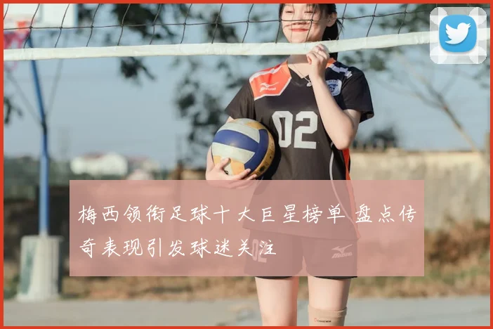 梅西领衔足球十大巨星榜单 盘点传奇表现引发球迷关注