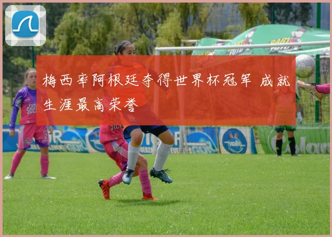 梅西率阿根廷夺得世界杯冠军 成就生涯最高荣誉