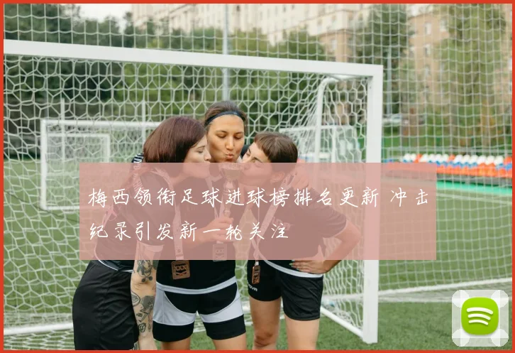 梅西领衔足球进球榜排名更新 冲击纪录引发新一轮关注
