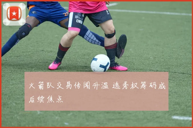 火箭队交易传闻升温 选秀权筹码成后续焦点