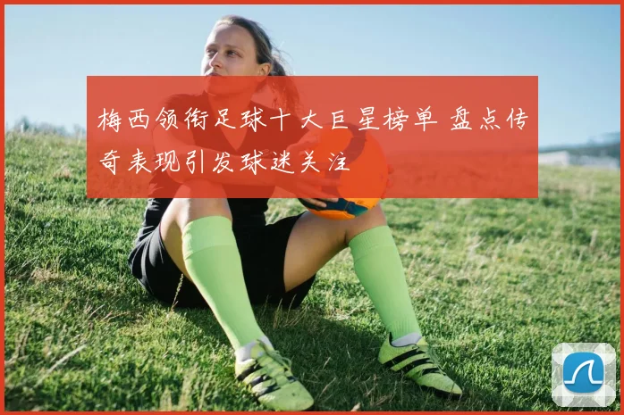 梅西领衔足球十大巨星榜单 盘点传奇表现引发球迷关注