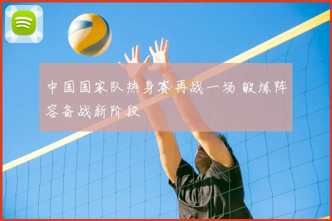 中国国家队热身赛再战一场 锻炼阵容备战新阶段