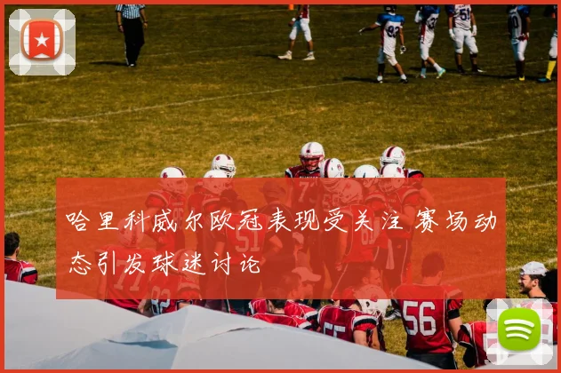 哈里科威尔欧冠表现受关注 赛场动态引发球迷讨论