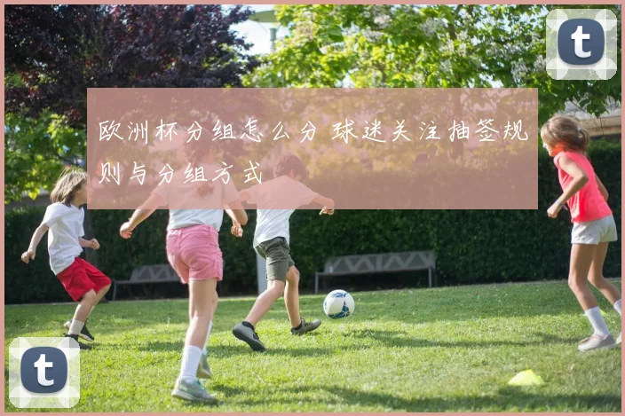 欧洲杯分组怎么分 球迷关注抽签规则与分组方式