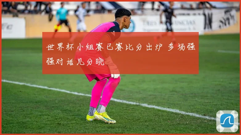 世界杯小组赛已赛比分出炉 多场强强对话见分晓