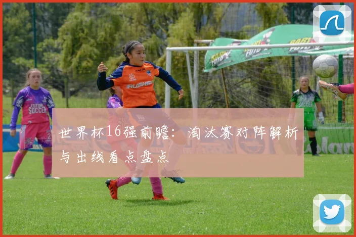 世界杯16强前瞻：淘汰赛对阵解析与出线看点盘点