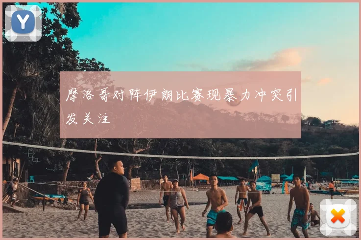 摩洛哥对阵伊朗比赛现暴力冲突引发关注