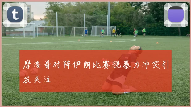 摩洛哥对阵伊朗比赛现暴力冲突引发关注